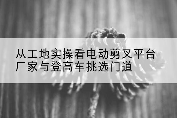 矿区电动剪叉升降平台厂家-从工地实操看电动剪叉平台厂家与登高车挑选门道
