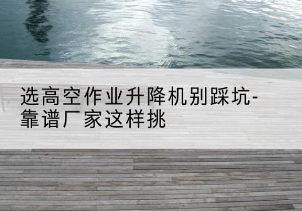 矿区剪叉式升降机厂家-选高空作业升降机别踩坑-靠谱厂家这样挑