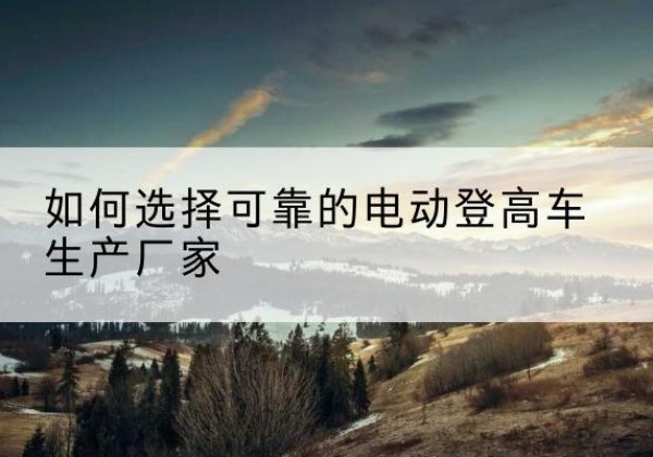 矿区电动登高车厂家-如何选择可靠的电动登高车生产厂家