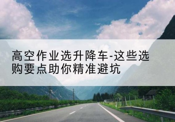 矿区升降车厂家-高空作业选升降车-这些选购要点助你*避坑