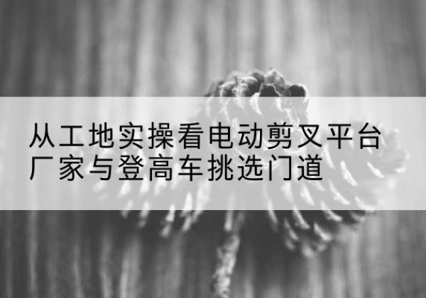 矿区电动剪叉升降平台厂家-从工地实操看电动剪叉平台厂家与登高车挑选门道