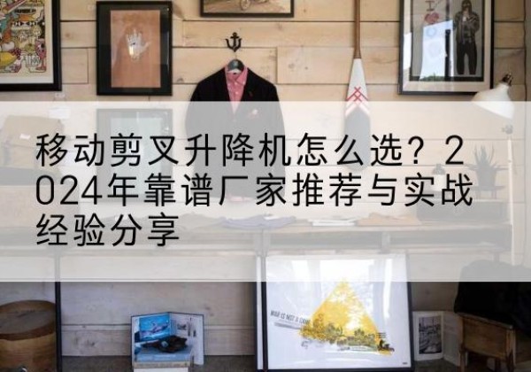矿区升降平台厂家推荐-移动剪叉升降机怎么选？2024年靠谱厂家推荐与实战经验分享