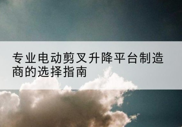 矿区电动剪叉升降平台厂家-专业电动剪叉升降平台制造商的选择指南